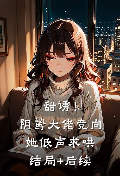 甜诱！阴鸷大佬竟向她低声求哄结局+后续