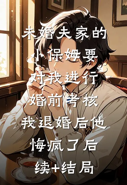 未婚夫家的小保姆要对我进行婚前考核，我退婚后他悔疯了后续+结局