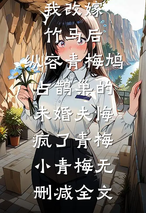 我改嫁竹马后，纵容青梅鸠占鹊巢的未婚夫悔疯了青梅小青梅无删减全文