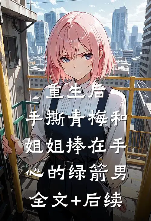 重生后，手撕青梅和姐姐捧在手心的绿箭男全文+后续