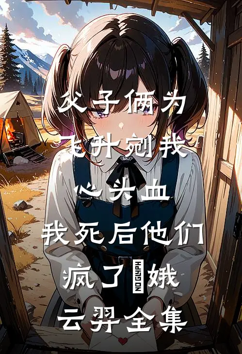 父子俩为飞升剜我心头血，我死后他们疯了嬛娥云羿 全集