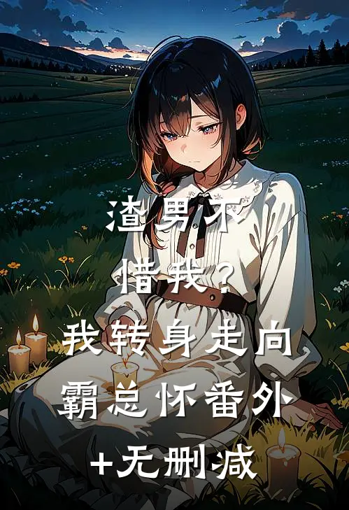 渣男不惜我？我转身走向霸总怀番外+无删减