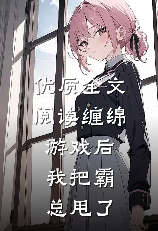优质全文阅读缠绵游戏后，我把霸总甩了