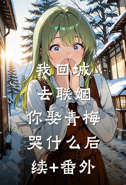 我回城去联姻，你娶青梅哭什么后续+番外