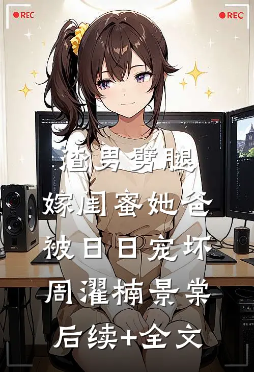 渣男劈腿，嫁闺蜜她爸被日日宠坏周濯楠景棠后续+全文