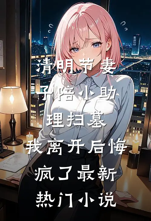 清明节妻子陪小助理扫墓，我离开后悔疯了最新热门小说