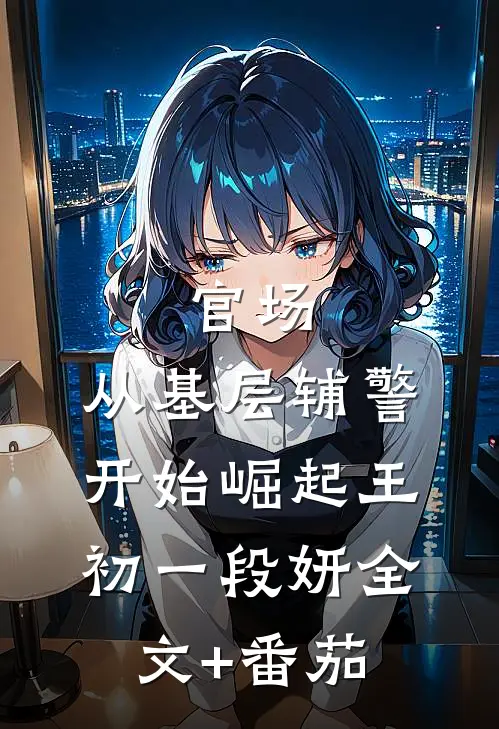 官场：从基层辅警开始崛起王初一段妍全文+番茄