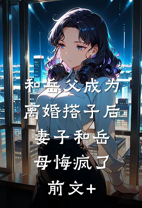 和岳父成为离婚搭子后，妻子和岳母悔疯了前文+