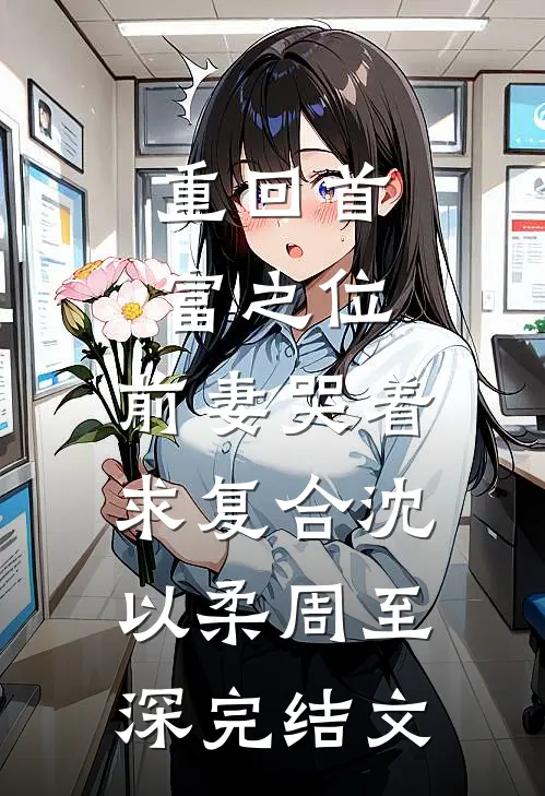 重回首富之位，前妻哭着求复合沈以柔周至深完结文