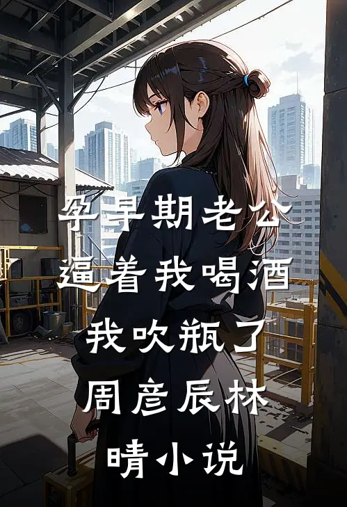 孕早期老公逼着我喝酒，我吹瓶了周彦辰林晴小说